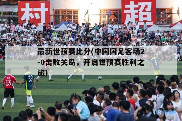 最新世预赛比分(中国国足客场2-0击败关岛，开启世预赛胜利之旅)