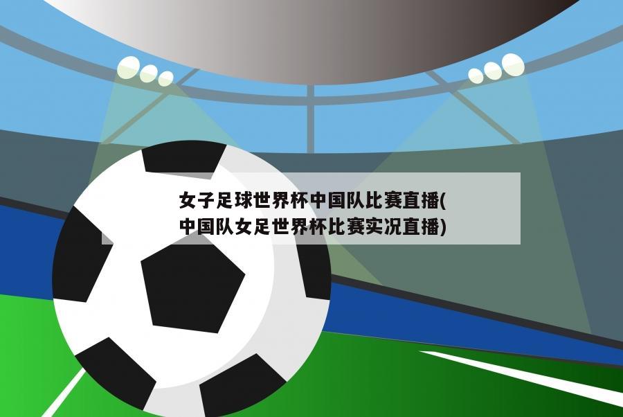 女子足球世界杯中国队比赛直播(中国队女足世界杯比赛实况直播)